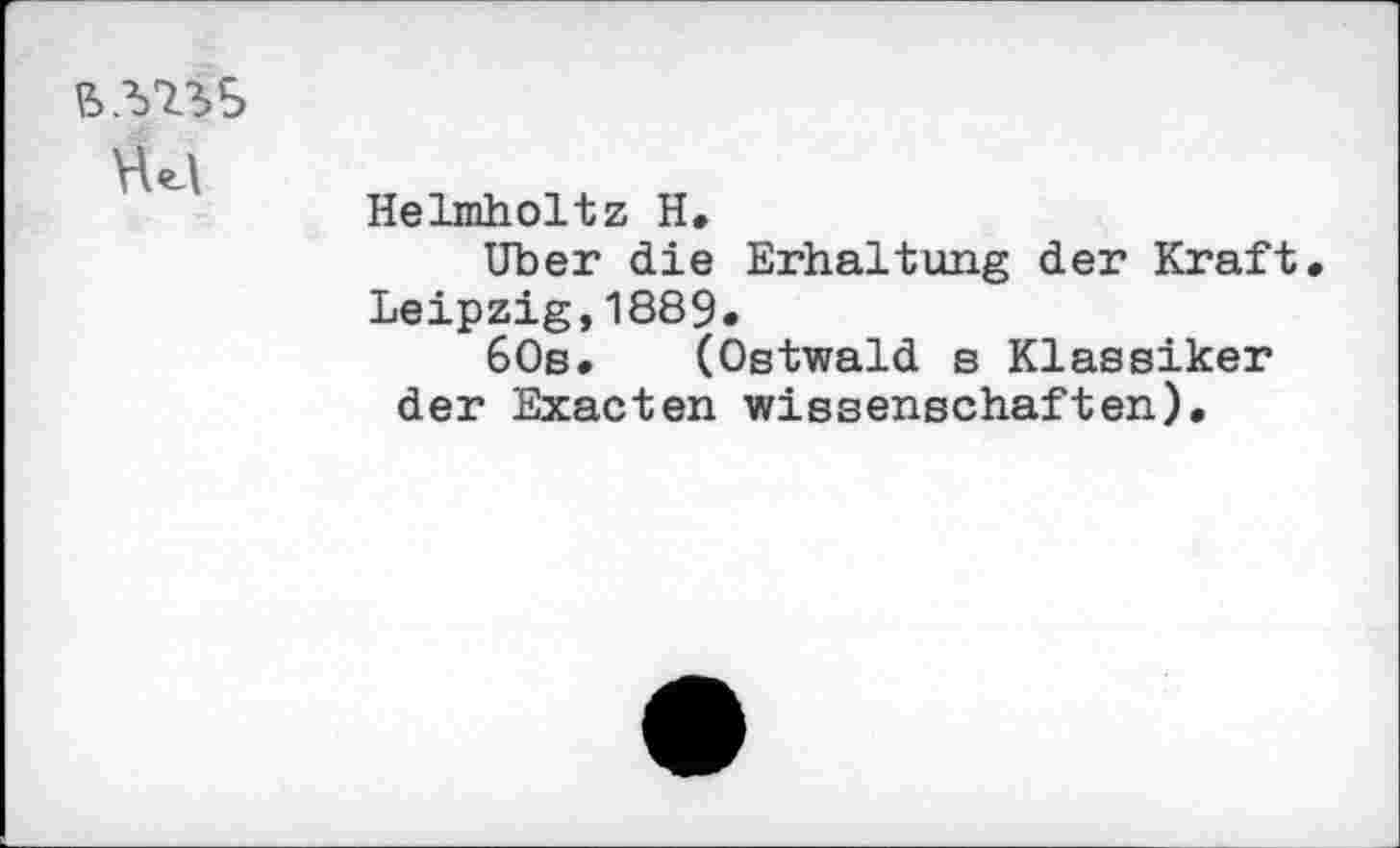 ﻿B.W>5
Helmholtz H.
Uber die Erhaltung der Kraft Leipzig,1889*
60s. (Ostwald b Klassiker der Exacten Wissenschaften).